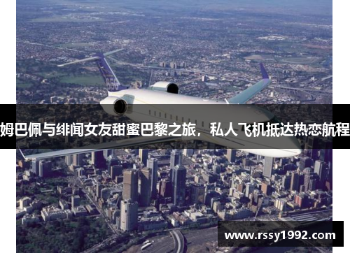 姆巴佩与绯闻女友甜蜜巴黎之旅，私人飞机抵达热恋航程